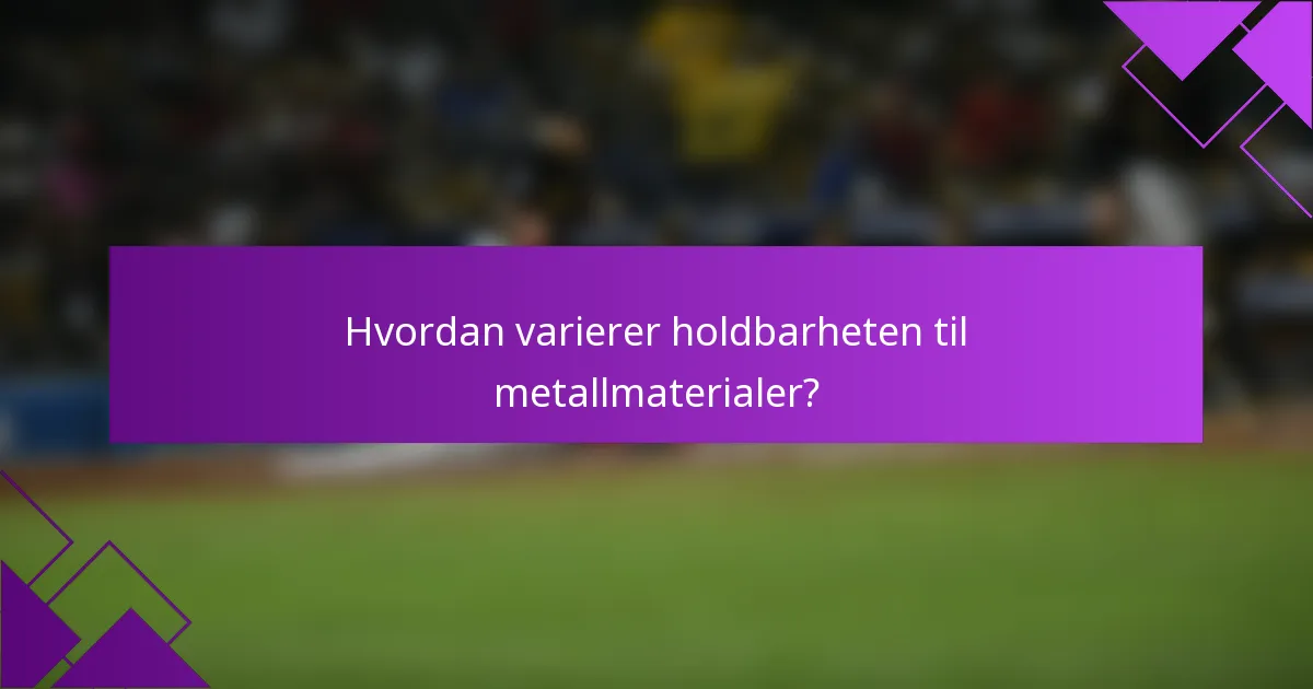 Hvordan varierer holdbarheten til metallmaterialer?